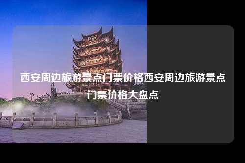 西安周边旅游景点门票价格西安周边旅游景点门票价格大盘点