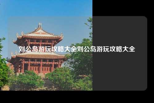 刘公岛游玩攻略大全刘公岛游玩攻略大全