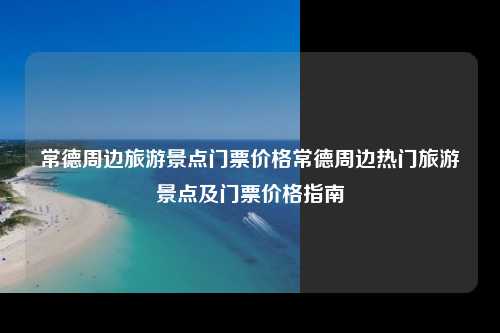 常德周边旅游景点门票价格常德周边热门旅游景点及门票价格指南