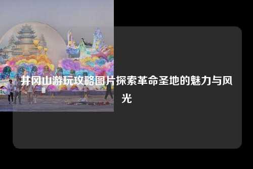 井冈山游玩攻略图片探索革命圣地的魅力与风光