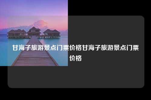 甘海子旅游景点介绍及门票价格