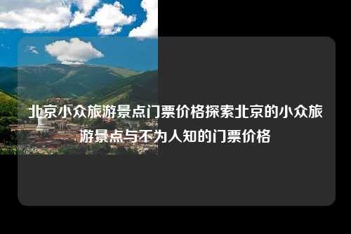 北京小众旅游景点门票价格探索北京的小众旅游景点与不为人知的门票价格
