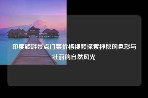 印度旅游景点门票价格视频探索神秘的色彩与壮丽的自然风光