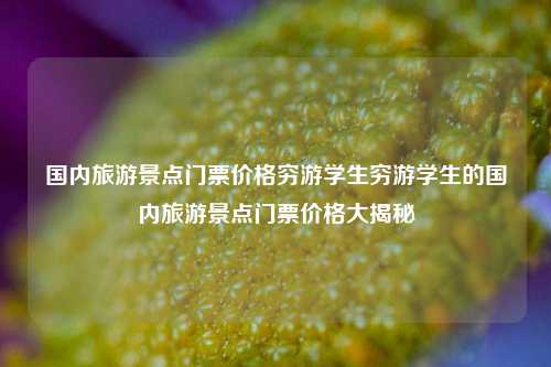 国内旅游景点门票价格穷游学生穷游学生的国内旅游景点门票价格大揭秘