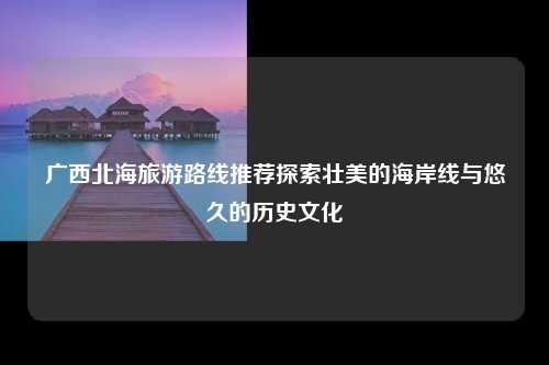 广西北海旅游路线推荐探索壮美的海岸线与悠久的历史文化
