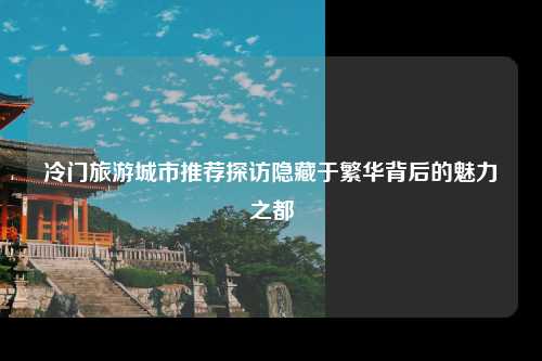 冷门旅游城市推荐探访隐藏于繁华背后的魅力之都