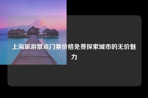 上海旅游景点门票价格免费探索城市的无价魅力