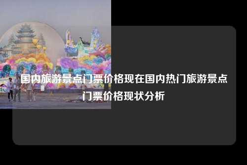 国内旅游景点门票价格现在国内热门旅游景点门票价格现状分析