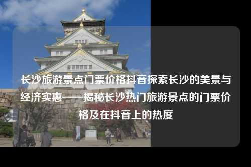 长沙旅游景点门票价格抖音探索长沙的美景与经济实惠——揭秘长沙热门旅游景点的门票价格及在抖音上的热度