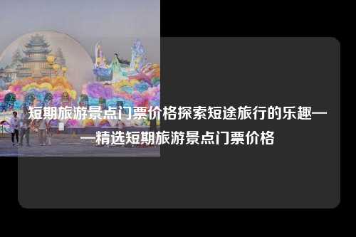 短期旅游景点门票价格探索短途旅行的乐趣——精选短期旅游景点门票价格