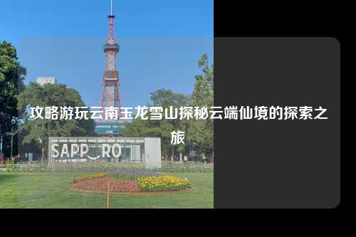 攻略游玩云南玉龙雪山探秘云端仙境的探索之旅