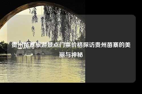 贵州苗寨旅游景点门票价格探访贵州苗寨的美丽与神秘