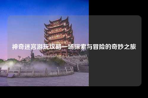 神奇迷宫游玩攻略一场探索与冒险的奇妙之旅