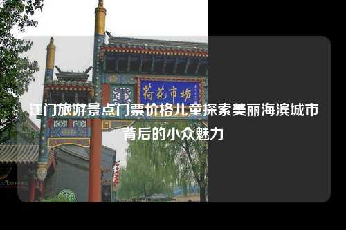 江门旅游景点门票价格儿童探索美丽海滨城市背后的小众魅力