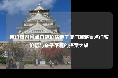 厦门旅游景点门票价格亲子厦门旅游景点门票价格与亲子家庭的探索之旅