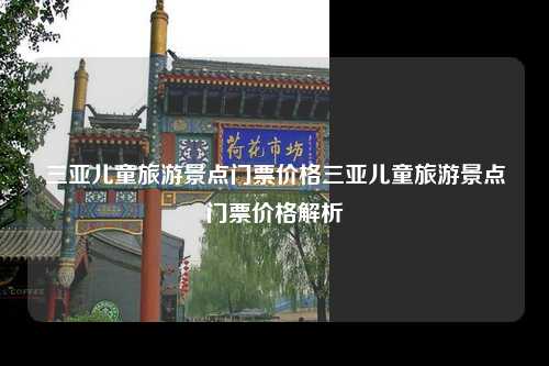 三亚儿童旅游景点门票价格三亚儿童旅游景点门票价格解析