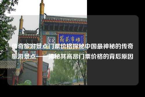 传奇旅游景点门票价格探秘中国最神秘的传奇旅游景点——揭秘其高昂门票价格的背后原因