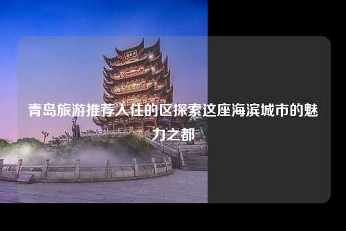 青岛旅游推荐入住的区探索这座海滨城市的魅力之都