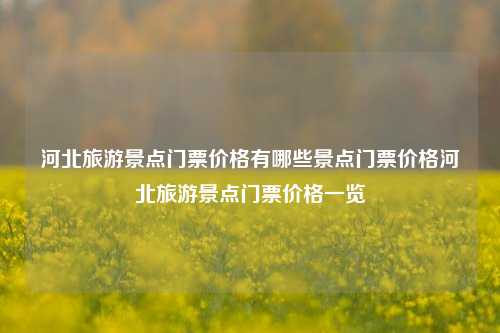 河北旅游景点门票价格有哪些景点门票价格河北旅游景点门票价格一览