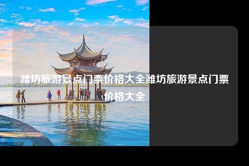 潍坊旅游景点门票价格大全潍坊旅游景点门票价格大全