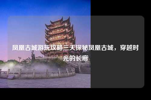 凤凰古城游玩攻略三天探秘凤凰古城，穿越时光的长廊