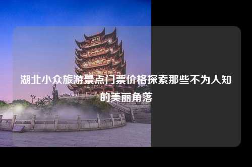 湖北小众旅游景点门票价格探索那些不为人知的美丽角落