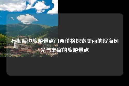石狮海边旅游景点门票价格探索美丽的滨海风光与丰富的旅游景点