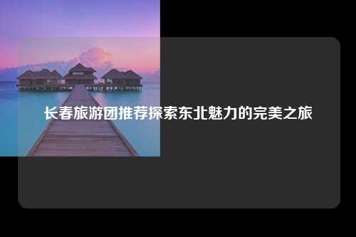 长春旅游团推荐探索东北魅力的完美之旅