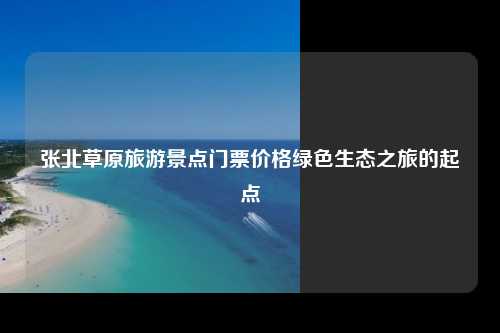 张北草原旅游景点门票价格绿色生态之旅的起点