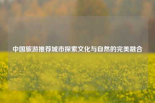 中国旅游推荐城市探索文化与自然的完美融合