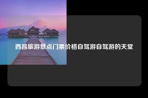 西昌旅游景点门票价格自驾游自驾游的天堂