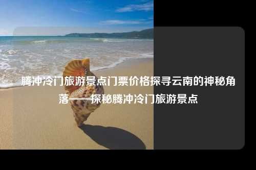 腾冲冷门旅游景点门票价格探寻云南的神秘角落——探秘腾冲冷门旅游景点