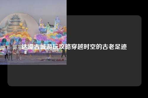 达濠古城游玩攻略穿越时空的古老足迹