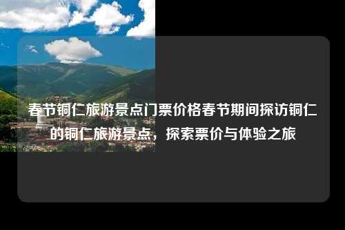 春节铜仁旅游景点门票价格春节期间探访铜仁的铜仁旅游景点，探索票价与体验之旅