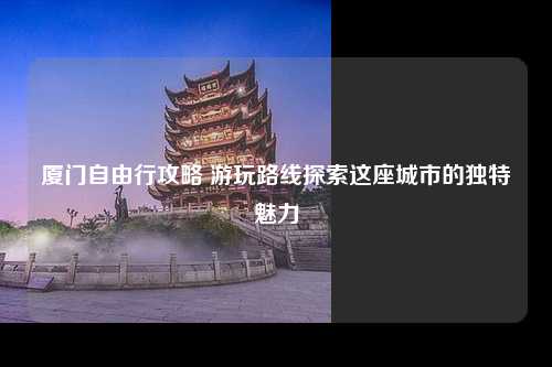 厦门自由行攻略 游玩路线探索这座城市的独特魅力