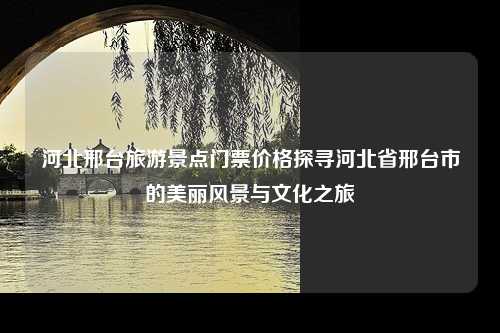 河北邢台旅游景点门票价格探寻河北省邢台市的美丽风景与文化之旅