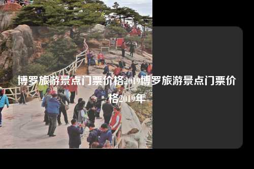 博罗旅游景点门票价格2019博罗旅游景点门票价格2019年