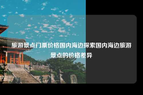 旅游景点门票价格国内海边探索国内海边旅游景点的价格差异