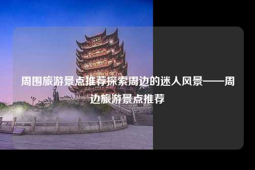 周围旅游景点推荐探索周边的迷人风景——周边旅游景点推荐