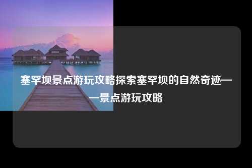 塞罕坝景点游玩攻略探索塞罕坝的自然奇迹——景点游玩攻略