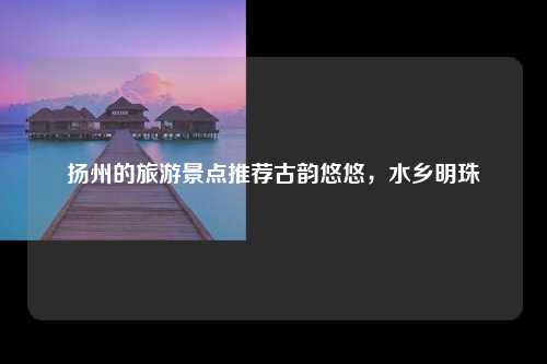 扬州的旅游景点推荐古韵悠悠，水乡明珠