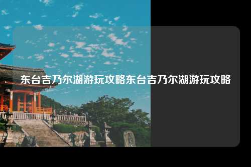 东台吉乃尔湖游玩攻略东台吉乃尔湖游玩攻略