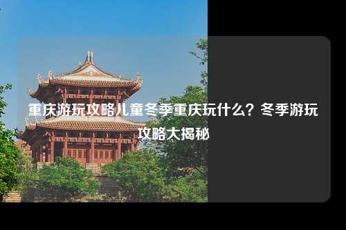 重庆游玩攻略儿童冬季重庆玩什么？冬季游玩攻略大揭秘