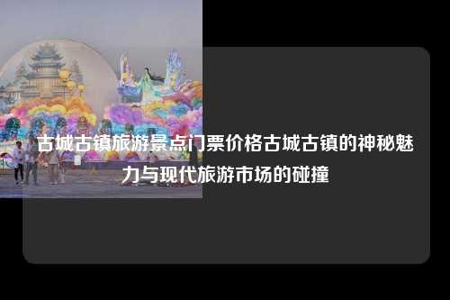 古城古镇旅游景点门票价格古城古镇的神秘魅力与现代旅游市场的碰撞