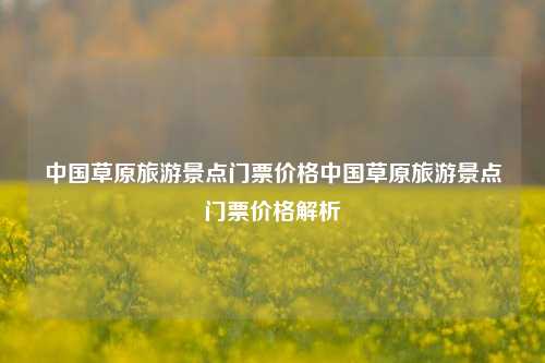 中国草原旅游景点门票价格中国草原旅游景点门票价格解析