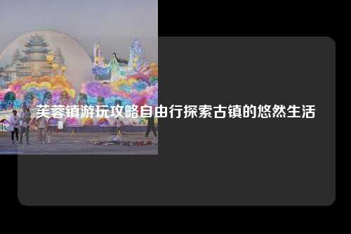 芙蓉镇游玩攻略自由行探索古镇的悠然生活