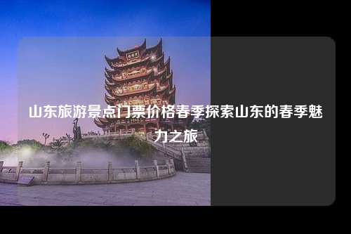 山东旅游景点门票价格春季探索山东的春季魅力之旅