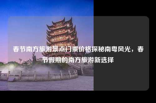 春节南方旅游景点门票价格探秘南粤风光，春节假期的南方旅游新选择